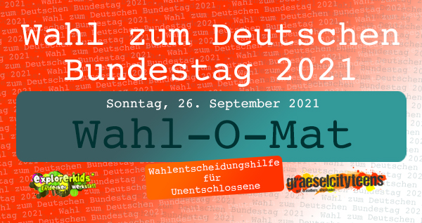 Wahl zum Deutschen Bundestag 2021 . ...für Unentschlossene: Der Wahl-O-Mat . Parteien miteinander vergleichen . Informationsangebot . Bundestagswahl am Sonntag, 26. September 2021 . explorerkids* . Entdecker Werkstatt im kujakk . kujakk . Kinder- und Jugendzentrum in der Reduit . Mainz-Kastel . & . gct . graeselcityteens ...auf dem Gräselberg . Stadtteilzentrum Gräselberg . Wiesbaden