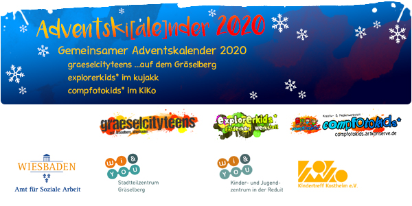 Adventskalender 2020 . Adventski[ale]nder 2020 . Gemeinsamer Adventskalender der gct . graeselcityteens, explorerkids* & compfotokids*
...mach mit! & Aktionen . Kreativ- und Medienangebote im Offenen Bereich . explorerkids* . Entdecker Werkstatt im kujakk . kujakk . Kinder- und Jugendzentrum in der Reduit . Mainz-Kastel . & . gct . graeselcityteens ...auf dem GrÃ¤selberg . Stadtteilzentrum GrÃ¤selberg . Wiesbaden . & . compfotokids* . Kreativ- und Medienwerkstatt im KiKo . KiKo . Kindertreff Kostheim . Mainz-Kostheim